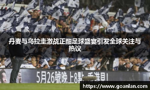 丹麦与乌拉圭激战正酣足球盛宴引发全球关注与热议