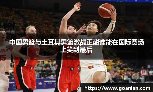 中国男篮与土耳其男篮激战正酣谁能在国际赛场上笑到最后